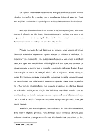 Em seguida, Espinosa tira conclusões dos princípios mobilizados acima. As duas

primeiras conclusões são propostas, isto é, introduzem o âmbito do dever-ser. Estas

duas propostas se resumem ao seguinte: passar da sociedade monárquica à democrática.



          Disto segue, primeiramente, que ou toda sociedade, se for possível [si fieri potest], deve deter o

imperium, de tal maneira que todos sirvam a si mesmos e nenhum sirva a seu igual, ou se poucos ou um

só [paucis aut unus solus] detiverem o poder, devem ter algo acima da natureza humana comum ou

devem se esforçar com todas suas forças para persuadir o vulgo disso.198




          Primeira conclusão, derivada da repulsa dos homens a servir uns aos outros: nas

formações hierárquicas organizadas segundo relações de comando e obediência, os

homens servem a contragosto e pelo medo; impossibilitados de usar a razão na condição

servil, não agem com consciência da utilidade pública de suas ações, mas as fazem ou

não para agradar ao superior que os comanda e, no entanto, nada mais desejam do que

destruí- lo para se liberar da condição servil. Como é impossível, nessas formações

sociais de organização escrava e servil, existir segurança e liberdade permanentes, cada

um sendo violento com os inferiores e temendo os superiores, faz-se mister, se possível

for [si fieri potest], operar mudanças para assegurar a segurança e a liberdade de cada

um e de todos: mudanças nas relações dos indivíduos entre si (na maneira como se

constituem) que são também mudanças na maneira como cada um e todos se relacionam

com as leis civis. Esta é a condição de estabilidade da segurança que, como vimos, por

todos é buscada.

          Além disso, este primeiro preceito, sendo concluído das considerações anteriores,

deixa entrever filigranas preciosas. Numa formação social submetida à fortuna, cada

indivíduo é arrastado pelos apetites imoderados pelos bens incertos da fortuna e por isso


198
      TTP5, SO3, p. 74 (13-18)


                                                     93
 