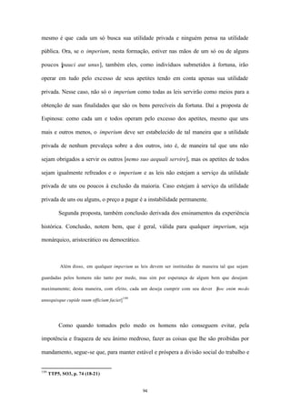 mesmo é que cada um só busca sua utilidade privada e ninguém pensa na utilidade

pública. Ora, se o imperium, nesta formação, estiver nas mãos de um só ou de alguns

poucos [pauci aut unus], também eles, como indivíduos submetidos à fortuna, irão

operar em tudo pelo excesso de seus apetites tendo em conta apenas sua utilidade

privada. Nesse caso, não só o imperium como todas as leis servirão como meios para a

obtenção de suas finalidades que são os bens perecíveis da fortuna. Daí a proposta de

Espinosa: como cada um e todos operam pelo excesso dos apetites, mesmo que uns

mais e outros menos, o imperium deve ser estabelecido de tal maneira que a utilidade

privada de nenhum prevaleça sobre a dos outros, isto é, de maneira tal que uns não

sejam obrigados a servir os outros [nemo suo aequali servire], mas os apetites de todos

sejam igualmente refreados e o imperium e as leis não estejam a serviço da utilidade

privada de uns ou poucos à exclusão da maioria. Caso estejam à serviço da utilidade

privada de uns ou alguns, o preço a pagar é a instabilidade permanente.

          Segunda proposta, também conclusão derivada dos ensinamentos da experiência

histórica. Conclusão, notem bem, que é geral, válida para qualquer imperium, seja

monárquico, aristocrático ou democrático.



           Além disso, em qualquer imperium as leis devem ser instituídas de maneira tal que sejam

guardadas pelos homens não tanto por medo, mas sim por esperança de algum bem que desejam

maximamente; desta maneira, com efeito, cada um deseja cumprir com seu dever [
                                                                             hoc enim modo

unusquisque cupide suum officium faciet] 199




          Como quando tomados pelo medo os homens não conseguem evitar, pela

impotência e fraqueza de seu ânimo medroso, fazer as coisas que lhe são proibidas por

mandamento, segue-se que, para manter estável e próspera a divisão social do trabalho e


199
      TTP5, SO3, p. 74 (18-21)


                                                 94
 