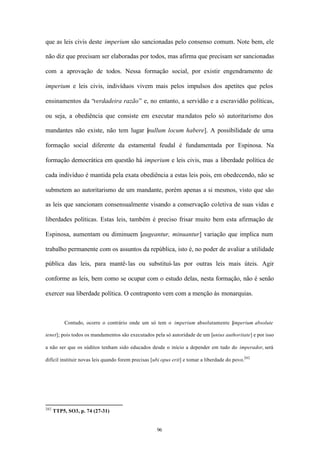 que as leis civis deste imperium são sancionadas pelo consenso comum. Note bem, ele

não diz que precisam ser elaboradas por todos, mas afirma que precisam ser sancionadas

com a aprovação de todos. Nessa formação social, por existir engendramento de

imperium e leis civis, indivíduos vivem mais pelos impulsos dos apetites que pelos

ensinamentos da “verdadeira razão” e, no entanto, a servidão e a escravidão políticas,

ou seja, a obediência que consiste em executar ma ndatos pelo só autoritarismo dos

mandantes não existe, não tem lugar [nullum locum habere]. A possibilidade de uma

formação social diferente da estamental feudal é fundamentada por Espinosa. Na

formação democrática em questão há imperium e leis civis, mas a liberdade política de

cada indivíduo é mantida pela exata obediência a estas leis pois, em obedecendo, não se

submetem ao autoritarismo de um mandante, porém apenas a si mesmos, visto que são

as leis que sancionam consensualmente visando a conservação coletiva de suas vidas e

liberdades políticas. Estas leis, também é preciso frisar muito bem esta afirmação de

Espinosa, aumentam ou diminuem [augeantur, minuantur] variação que implica num

trabalho permanente com os assuntos da república, isto é, no poder de avaliar a utilidade

pública das leis, para mantê- las ou substituí- las por outras leis mais úteis. Agir

conforme as leis, bem como se ocupar com o estudo delas, nesta formação, não é senão

exercer sua liberdade política. O contraponto vem com a menção às monarquias.



          Contudo, ocorre o contrário onde um só tem o imperium absolutamente [
                                                                              imperium absolute

tenet]; pois todos os mandamentos são executados pela só autoridade de um [unius authoritate] e por isso

a não ser que os súditos tenham sido educados desde o início a depender em tudo do imperador, será

difícil instituir novas leis quando forem precisas [ubi opus erit] e tomar a liberdade do povo.202




202
      TTP5, SO3, p. 74 (27-31)


                                                     96
 