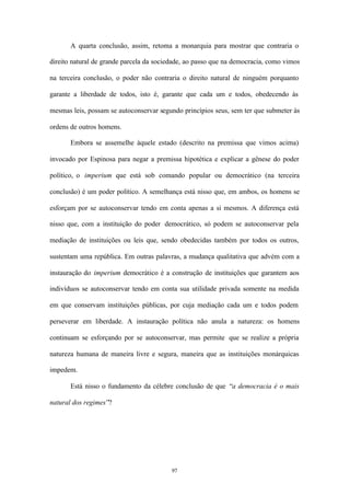 A quarta conclusão, assim, retoma a monarquia para mostrar que contraria o

direito natural de grande parcela da sociedade, ao passo que na democracia, como vimos

na terceira conclusão, o poder não contraria o direito natural de ninguém porquanto

garante a liberdade de todos, isto é, garante que cada um e todos, obedecendo às

mesmas leis, possam se autoconservar segundo princípios seus, sem ter que submeter às

ordens de outros homens.

       Embora se assemelhe àquele estado (descrito na premissa que vimos acima)

invocado por Espinosa para negar a premissa hipotética e explicar a gênese do poder

político, o imperium que está sob comando popular ou democrático (na terceira

conclusão) é um poder político. A semelhança está nisso que, em ambos, os homens se

esforçam por se autoconservar tendo em conta apenas a si mesmos. A diferença está

nisso que, com a instituição do poder democrático, só podem se autoconservar pela

mediação de instituições ou leis que, sendo obedecidas também por todos os outros,

sustentam uma república. Em outras palavras, a mudança qualitativa que advém com a

instauração do imperium democrático é a construção de instituições que garantem aos

indivíduos se autoconservar tendo em conta sua utilidade privada somente na medida

em que conservam instituições públicas, por cuja mediação cada um e todos podem

perseverar em liberdade. A instauração política não anula a natureza: os homens

continuam se esforçando por se autoconservar, mas permite que se realize a própria

natureza humana de maneira livre e segura, maneira que as instituições monárquicas

impedem.

       Está nisso o fundamento da célebre conclusão de que “a democracia é o mais

natural dos regimes”?




                                         97
 