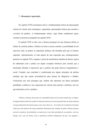 7 - Monarquia e superstição.



        No capítulo XVII encontramos talvez a fundamentação teórica da apresentação

retórica do vínculo entre monarquia e superstição, apresentação retórica que constitui o

exordium do prefácio. A fundamentação teórica, cujas linhas estudaremos agora,

constitui os primeiros parágrafos do capítulo XVII.

        O capítulo XVII se abre com a famosa passagem em que Espinosa afirma os

limites do controle político. Embora na teoria se possa conceber a possibilidade de um

imperium total, na prática as imposições políticas são limitadas pelo que os homens

suportam. Aparentemente, se trata apenas de uma exposição que, estrategicamente

posterior ao capítulo XVI, compara a teoria da transferência absoluta de direitos (pacto

de submissão) com a prática em alguns exemplos históricos para concluir que a

dominação absoluta é impossível, que o político não pode absorver integralmente o

social. Contudo, esta conclusão é condicionada por alguns princípios da política

moderna que não seriam irreconhecíveis para leitores de Maquiavel e Hobbes.

Comecemos por uma passagem que, embora não apresente um destes princípios

partilhados, evidencia a tese espinosana do vínculo entre paixões e políticas, tese em

que insistíamos ao ler o prefácio.



        “Embora os ânimos não possam ser comandados [imperari] da mesma maneira que as línguas,

de alguma maneira estão sob o poder do soberano [summae potestatis] que pode fazer de muitas maneiras

com que grande parte dos homens queira, creia, ame, odeie, etc..., de acordo com os imperativos do poder.

Ainda que estas paixões não sejam produzidas diretamente pelo mandato do poder soberano [summae

potestatis mandata], são produzidas, na maioria das vezes, pela autoridade de sua potência e por sua

direção, isto é, por seu direito, como a experiência confirma sobejamente: daí que, sem repugnar o




                                                   98
 