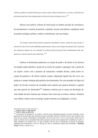 intelecto, podemos conceber homens que creiam, amem, odeiem, desprezem e, em suma, se deixem levar

por paixões que lhes foram impostas pelo só direito do imperium [imperii jure].” 203




        Mesmo esta política violenta de intervenção no âmbito privado da consciência,

de inculcamento e controle de paixões e opiniões, mesmo esta política, expediente usual

do poderio teológico-político, embora violentíssima, tem seus limites.



        “No entanto, embora desta maneira estejamos concebendo o direito e poder do imperium [jus et

potestatem imperii] com uma amplitude grande demais, nunca existiu algum tão grande [adeo magnum]

que permitisse àqueles em seu comando ter potência [
                                                   potentiam] para fazer absolutamente tudo que

quisessem, como já mostrei assaz claramente.” 204




        Embora os dominantes pudessem, no campo do poder e do direito civil, decretar

seu próprio poder absoluto a ponto de se eximir do respeito a quaisquer leis, a ponto de

ser legibus solutus sob o pretexto de representar vontades divinas, ainda assim no

campo da potência e do direito natural, sempre subjazendo àquele das leis civis, sua

potência é sempre limitada pela potência dos dominados. Por este princípio de lógica do

poder, da divisão essencial da sociedade entre aqueles que querem dominar e aqueles

que não querem ser dominados205 , Espinosa concluía que as causas de dissolução de

uma cidade são mais internas que externas, bem como que os tiranos, embora violentem

seus súditos, temem como um perigo sempre iminente sua indignação e revolta.




203
    TTP17, SO3, p. 188. [26-35]
204
    TTP17, SO3, p. 189 [1-5]
205
    O princípio de Maquiavel, no entanto, consiste numa sobredeterminação ou numa expressão social
particular de um princípio que Espinosa enuncia, princípio anterior à divisão social e que, portanto, não
deixa de ser comum a dominantes e dominados: desejo de governar e não ser governado, desejo que só
pode se realizar numa sociedade democrática porque somente nela ninguém deve obediência a outros e
todos obedecem às mesmas leis, ou seja, somente nela ele não se transforma no desejo de dominar
(ambição) dos dominantes e nem no des ejo de não ser dominado (medo) dos dominados. Marilena
Chaui. Cultura e democracia.


                                                    99
 