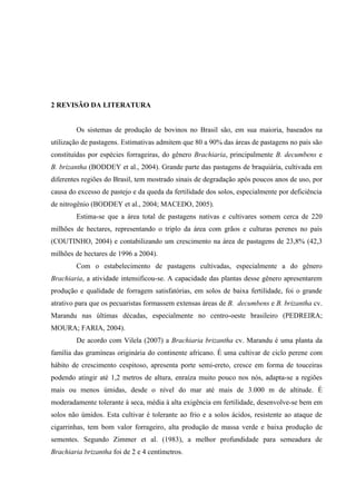 2 REVISÃO DA LITERATURA


        Os sistemas de produção de bovinos no Brasil são, em sua maioria, baseados na
utilização de pastagens. Estimativas admitem que 80 a 90% das áreas de pastagens no país são
constituídas por espécies forrageiras, do gênero Brachiaria, principalmente B. decumbens e
B. brizantha (BODDEY et al., 2004). Grande parte das pastagens de braquiária, cultivada em
diferentes regiões do Brasil, tem mostrado sinais de degradação após poucos anos de uso, por
causa do excesso de pastejo e da queda da fertilidade dos solos, especialmente por deficiência
de nitrogênio (BODDEY et al., 2004; MACEDO, 2005).
        Estima-se que a área total de pastagens nativas e cultivares somem cerca de 220
milhões de hectares, representando o triplo da área com grãos e culturas perenes no país
(COUTINHO, 2004) e contabilizando um crescimento na área de pastagens de 23,8% (42,3
milhões de hectares de 1996 a 2004).
        Com o estabelecimento de pastagens cultivadas, especialmente a do gênero
Brachiaria, a atividade intensificou-se. A capacidade das plantas desse gênero apresentarem
produção e qualidade de forragem satisfatórias, em solos de baixa fertilidade, foi o grande
atrativo para que os pecuaristas formassem extensas áreas de B. decumbens e B. brizantha cv.
Marandu nas últimas décadas, especialmente no centro-oeste brasileiro (PEDREIRA;
MOURA; FARIA, 2004).
        De acordo com Vilela (2007) a Brachiaria brizantha cv. Marandu é uma planta da
família das gramíneas originária do continente africano. É uma cultivar de ciclo perene com
hábito de crescimento cespitoso, apresenta porte semi-ereto, cresce em forma de touceiras
podendo atingir até 1,2 metros de altura, enraíza muito pouco nos nós, adapta-se a regiões
mais ou menos úmidas, desde o nível do mar até mais de 3.000 m de altitude. É
moderadamente tolerante à seca, média à alta exigência em fertilidade, desenvolve-se bem em
solos não úmidos. Esta cultivar é tolerante ao frio e a solos ácidos, resistente ao ataque de
cigarrinhas, tem bom valor forrageiro, alta produção de massa verde e baixa produção de
sementes. Segundo Zimmer et al. (1983), a melhor profundidade para semeadura de
Brachiaria brizantha foi de 2 e 4 centímetros.
 