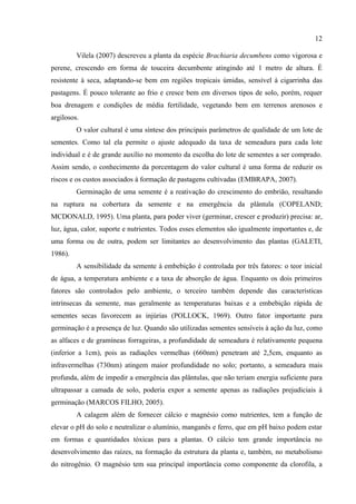 12

         Vilela (2007) descreveu a planta da espécie Brachiaria decumbens como vigorosa e
perene, crescendo em forma de touceira decumbente atingindo até 1 metro de altura. É
resistente à seca, adaptando-se bem em regiões tropicais úmidas, sensível à cigarrinha das
pastagens. É pouco tolerante ao frio e cresce bem em diversos tipos de solo, porém, requer
boa drenagem e condições de média fertilidade, vegetando bem em terrenos arenosos e
argilosos.
         O valor cultural é uma síntese dos principais parâmetros de qualidade de um lote de
sementes. Como tal ela permite o ajuste adequado da taxa de semeadura para cada lote
individual e é de grande auxílio no momento da escolha do lote de sementes a ser comprado.
Assim sendo, o conhecimento da porcentagem do valor cultural é uma forma de reduzir os
riscos e os custos associados à formação de pastagens cultivadas (EMBRAPA, 2007).
         Germinação de uma semente é a reativação do crescimento do embrião, resultando
na ruptura na cobertura da semente e na emergência da plântula (COPELAND;
MCDONALD, 1995). Uma planta, para poder viver (germinar, crescer e produzir) precisa: ar,
luz, água, calor, suporte e nutrientes. Todos esses elementos são igualmente importantes e, de
uma forma ou de outra, podem ser limitantes ao desenvolvimento das plantas (GALETI,
1986).
         A sensibilidade da semente à embebição é controlada por três fatores: o teor inicial
de água, a temperatura ambiente e a taxa de absorção de água. Enquanto os dois primeiros
fatores são controlados pelo ambiente, o terceiro também depende das características
intrínsecas da semente, mas geralmente as temperaturas baixas e a embebição rápida de
sementes secas favorecem as injúrias (POLLOCK, 1969). Outro fator importante para
germinação é a presença de luz. Quando são utilizadas sementes sensíveis à ação da luz, como
as alfaces e de gramíneas forrageiras, a profundidade de semeadura é relativamente pequena
(inferior a 1cm), pois as radiações vermelhas (660nm) penetram até 2,5cm, enquanto as
infravermelhas (730nm) atingem maior profundidade no solo; portanto, a semeadura mais
profunda, além de impedir a emergência das plântulas, que não teriam energia suficiente para
ultrapassar a camada de solo, poderia expor a semente apenas as radiações prejudiciais à
germinação (MARCOS FILHO, 2005).
         A calagem além de fornecer cálcio e magnésio como nutrientes, tem a função de
elevar o pH do solo e neutralizar o alumínio, manganês e ferro, que em pH baixo podem estar
em formas e quantidades tóxicas para a plantas. O cálcio tem grande importância no
desenvolvimento das raízes, na formação da estrutura da planta e, também, no metabolismo
do nitrogênio. O magnésio tem sua principal importância como componente da clorofila, a
 