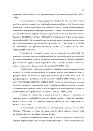 13

responsável pela fotossíntese, que é o principal fator no crescimento dos vegetais (WERNER,
1986).
         O monitoramento e o manejo adequado da fertilidade do solo, a escolha correta da
espécie ou cultivar forrageiro a ser implantado em determinada área, além dos aspectos de
reposição ou elevação da fertilidade com trabalho de calagem e adubação são componentes
fundamentais à longevidade de pastagens produtivas. O fósforo é um macronutriente essencial
ao bom estabelecimento de plantas forrageiras, é justamente um dos mais deficientes em solos
brasileiros (PEDREIRA; MOURA; FARIA, 2004). A deficiência de fósforo passa a limitar a
capacidade produtiva das gramíneas forrageiras, considerando-se que desempenha importante
papel no desenvolvimento radicular (WERNER; HAAG, 1972; CARVALHO et al, 1973) e
no perfilhamento das gramíneas (WERNER; QUAGLIATO; MARTINELLI, 1967;
WERNER; MATTOS, 1972).
         O nitrogênio é o principal nutriente para a manutenção da produtividade das
gramíneas forrageiras, sendo o principal constituinte das proteínas que participam ativamente
na síntese dos compostos orgânicos constituintes da estrutura vegetal, e portanto, responsável
por características ligada ao porte da planta tais como o tamanho das folhas, tamanho do
colmo e aparecimento e desenvolvimento dos perfilhos (WERNER, 1986).
         A deficiência de N determina a redução da produção do pasto e do valor nutritivo da
forragem. Se o déficit na disponibilidade de N persistir por um longo período de tempo, a
pastagem entrará em processo de degradação. Estima-se que o déficit anual de N, em
pastagens tropicais, é da ordem de 60 a 100 kg ha -1 (MYERS; ROBBINS, 1991; CADISCH et
al., 1993; CADISCH; SCHUNKE; GILLER, 1994). Na fase de estabelecimento, o uso de
fertilizante nitrogenado visa a assegurar maior perfilhamento da planta forrageira, permitindo
o fechamento mais rápido do estande, a redução no período de mato-competição e, portanto, o
estabelecimento mais rápido do pasto (PEDREIRA; MOURA; FARIA, 2004).
         A função do potássio (K) na planta é promover a abertura e fechamento de
estômatos, síntese e estabilidade de proteínas, relações osmóticas e síntese de carboidratos
(MALAVOLTA, 1979).          As gramíneas forrageiras exigem de 200 a 500kg de K ha-1
(MALAVOLTA, 1980).
         Os micronutrientes mais deficientes nos solos de cerrado é o zinco, o boro e o cobre.
Monteiro (1995) sugere por hectare 3 a 5 kg de bórax, 4 a 6 kg de sulfato de cobre, 6 a 15 kg
de sulfato de zinco e 0,2 a 0,3 kg de molibdato de sódio.
         Uma forma de disponibilizar nutrientes para as plantas forrageiras é a peletização das
sementes. O primeiro passo para produzir sementes peletizadas, é fazer o beneficiamento das
 