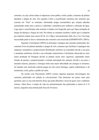 14

sementes, ou seja, retirar todas as impurezas como palhas, torrão, pedras, sementes de plantas
daninhas e pragas de solo. Em seguida é feita a escarificação mecânica das sementes que
consiste em “lixar” as sementes, eliminando pragas (nematóides) que estejam aderidas
aumentando ainda mais a pureza e reduzindo a dormência por melhorar a absorção de água.
Logo após a escarificação toda semente é tratada com fungicida, para que fique protegida do
ataque de doenças e fungos de solo. Por último as sementes recebem o péleti que é composto
por material colante mais macro (P, K, Ca e Mg) e micronutrientes (Mn, Zn e Cu). Caso haja
necessidade pode-se fazer o tratamento das sementes com inseticida (GERMIPASTO, 2007a).
         Segundo a Germipasto (2007a) as principais vantagens das sementes peletizadas são:
sementes livres de plantas daninhas e pragas de solo; sementes que facilitam à regulagem das
máquinas semeadoras e proporcionam distribuição uniforme na semeadura devido a seu peso
e tamanhos uniformes; devido a sua coloração característica é facilmente observada no solo;
maior produção de forragem devido as plantas serem mais vigorosas, suportando maior
lotação de pastejo e proporcionando a entrada antecipada dos animais; devido a seu peso e
tamanho maiores, pássaros e formigas terão uma maior dificuldade em carregar as sementes;
Se tratadas com inseticida controla pragas de solo como formigas, cupins (subterrâneos e de
montículo), corós, grilos e piolho de cobra.
         De acordo com Nascimento (2007) existem algumas pequenas desvantagens das
sementes peletizadas em relação às convencionais. Elas demoram um pouco mais para
germinar, pois se cria uma barreira física que pode dificultar a troca de gases com o ambiente
externo. Além disso, o tempo de vida em armazenamento das peletizadas é menor (6 a 12
meses), enquanto uma normal pode ficar até 36 meses.
 