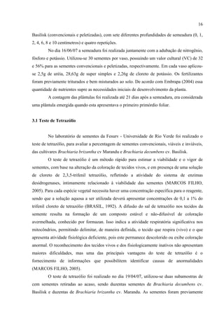 16

Basilisk (convencionais e peletizadas), com sete diferentes profundidades de semeadura (0, 1,
2, 4, 6, 8 e 10 centímetros) e quatro repetições.
         No dia 16/06/07 a semeadura foi realizada juntamente com a adubação de nitrogênio,
fósforo e potássio. Utilizou-se 30 sementes por vaso, possuindo um valor cultural (VC) de 32
e 56% para as sementes convencionais e peletizadas, respectivamente. Em cada vaso aplicou-
se 2,5g de uréia, 28,63g de super simples e 2,26g de cloreto de potássio. Os fertilizantes
foram previamente triturados e bem misturados ao solo. De acordo com Embrapa (2004) essa
quantidade de nutrientes supre as necessidades iniciais de desenvolvimento da planta.
         A contagem das plântulas foi realizada até 21 dias após a semeadura, era considerada
uma plântula emergida quando esta apresentava o primeiro primórdio foliar.


3.1 Teste de Tetrazólio


         No laboratório de sementes da Fesurv - Universidade de Rio Verde foi realizado o
teste de tetrazólio, para avaliar a percentagem de sementes convencionais, viáveis e inviáveis,
das cultivares Brachiaria brizantha cv Marandu e Brachiaria decumbens cv. Basilisk.
         O teste de tetrazólio é um método rápido para estimar a viabilidade e o vigor de
sementes, com base na alteração da coloração de tecidos vivos, e em presença de uma solução
de cloreto de 2,3,5-trifenil tetrazólio, refletindo a atividade do sistema de enzimas
desidrogenases, intimamente relacionado à viabilidade das sementes (MARCOS FILHO,
2005). Para cada espécie vegetal necessita haver uma concentração específica para o reagente,
sendo que a solução aquosa a ser utilizada deverá apresentar concentrações de 0,1 a 1% do
trifenil cloreto de tetrazólio (BRASIL, 1992). A difusão do sal de tetrazólio nos tecidos da
semente resulta na formação de um composto estável e não-difusível de coloração
avermelhada, conhecido por formazan. Isso indica a atividade respiratória significativa nos
mitocôndrios, permitindo delimitar, de maneira definida, o tecido que respira (vivo) e o que
apresenta atividade fisiológica deficiente, pois este permanece descolorido ou exibe coloração
anormal. O reconhecimento dos tecidos vivos e dos fisiologicamente inativos não apresentam
maiores dificuldades, mas uma das principais vantagens do teste de tetrazólio é o
fornecimento de informações que possibilitem identificar causas de anormalidades
(MARCOS FILHO, 2005).
         O teste de tetrazólio foi realizado no dia 19/04/07, utilizou-se duas subamostras de
cem sementes retiradas ao acaso, sendo duzentas sementes de Brachiaria decumbens cv.
Basilisk e duzentas de Brachiaria brizantha cv. Marandu. As sementes foram previamente
 