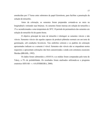 17

umedecidas por 17 horas entre substratos de papel Germiteste, para facilitar a penetração da
solução de tetrazólio.
         Antes da coloração, as sementes foram preparadas cortando-as ao meio na
longitudinal e retirando suas brácteas. As sementes foram imersas em solução de tetrazólio a
1% e acondicionadas a uma temperatura de 30°C. O período de permanência das sementes em
solução de tetrazólio foi de quatro horas.
         O objetivo principal do teste de tetrazólio é distinguir as sementes viáveis e não
viáveis. Sementes viáveis são aquelas capazes de produzir plântulas normais em um teste de
germinação, sob condições favoráveis. Tais embriões colorem e os padrões de coloração
apresentados indicam se a semente é viável. Sementes não viáveis não se enquadram nestes
requesitos e apresentam colorações não bem caracterizadas e ainda com estruturas essenciais
flácidas (BRASIL, 1992).
         Os dados foram submetidos a ANAVA e as médias foram comparadas pelo teste de
Tukey, a 5% de probabilidade. Os resultados foram analisados utilizando-se o programa
estatístico SISVAR - v. 4.0 (FERREIRA, 2000).
 