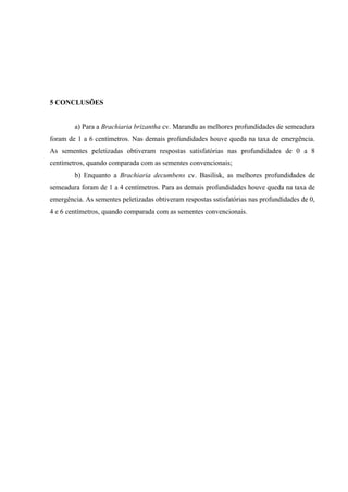 5 CONCLUSÕES


        a) Para a Brachiaria brizantha cv. Marandu as melhores profundidades de semeadura
foram de 1 a 6 centímetros. Nas demais profundidades houve queda na taxa de emergência.
As sementes peletizadas obtiveram respostas satisfatórias nas profundidades de 0 a 8
centímetros, quando comparada com as sementes convencionais;
        b) Enquanto a Brachiaria decumbens cv. Basilisk, as melhores profundidades de
semeadura foram de 1 a 4 centímetros. Para as demais profundidades houve queda na taxa de
emergência. As sementes peletizadas obtiveram respostas sstisfatórias nas profundidades de 0,
4 e 6 centímetros, quando comparada com as sementes convencionais.
 