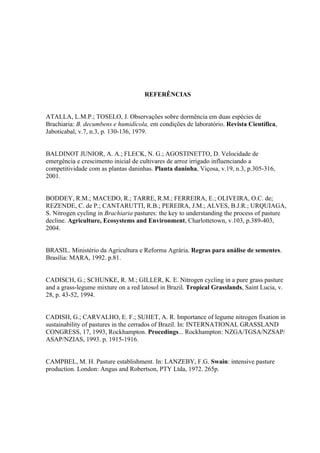 REFERÊNCIAS


ATALLA, L.M.P.; TOSELO, J. Observações sobre dormência em duas espécies de
Brachiaria: B. decumbens e humidícola, em condições de laboratório. Revista Científica,
Jaboticabal, v.7, n.3, p. 130-136, 1979.


BALDINOT JUNIOR, A. A.; FLECK, N. G.; AGOSTINETTO, D. Velocidade de
emergência e crescimento inicial de cultivares de arroz irrigado influenciando a
competitividade com as plantas daninhas. Planta daninha, Viçosa, v.19, n.3, p.305-316,
2001.


BODDEY, R.M.; MACEDO, R.; TARRE, R.M.; FERREIRA, E.; OLIVEIRA, O.C. de;
REZENDE, C. de P.; CANTARUTTI, R.B.; PEREIRA, J.M.; ALVES, B.J.R.; URQUIAGA,
S. Nitrogen cycling in Brachiaria pastures: the key to understanding the process of pasture
decline. Agriculture, Ecosystems and Environment, Charlottetown, v.103, p.389-403,
2004.


BRASIL. Ministério da Agricultura e Reforma Agrária. Regras para análise de sementes.
Brasília: MARA, 1992. p.81.


CADISCH, G.; SCHUNKE, R. M.; GILLER, K. E. Nitrogen cycling in a pure grass pasture
and a grass-legume mixture on a red latosol in Brazil. Tropical Grasslands, Saint Lucia, v.
28, p. 43-52, 1994.


CADISH, G.; CARVALHO, E. F.; SUHET, A. R. Importance of legume nitrogen fixation in
sustainability of pastures in the cerrados of Brazil. In: INTERNATIONAL GRASSLAND
CONGRESS, 17, 1993, Rockhampton. Procedings... Rockhampton: NZGA/TGSA/NZSAP/
ASAP/NZIAS, 1993. p. 1915-1916.


CAMPBEL, M. H. Pasture establishment. In: LANZEBY, F.G. Swain: intensive pasture
production. London: Angus and Robertson, PTY Ltda, 1972. 265p.
 