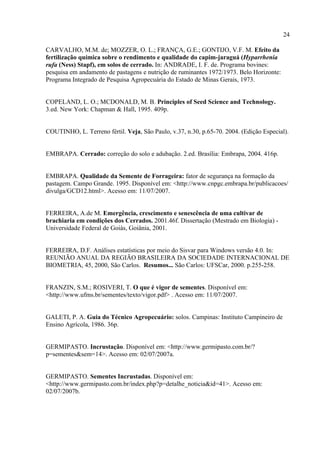 24

CARVALHO, M.M. de; MOZZER, O. L.; FRANÇA, G.E.; GONTIJO, V.F. M. Efeito da
fertilização química sobre o rendimento e qualidade do capim-jaraguá (Hyparrhenia
rufa (Ness) Stapf), em solos de cerrado. In: ANDRADE, I. F. de. Programa bovines:
pesquisa em andamento de pastagens e nutrição de ruminantes 1972/1973. Belo Horizonte:
Programa Integrado de Pesquisa Agropecuária do Estado de Minas Gerais, 1973.


COPELAND, L. O.; MCDONALD, M. B. Principles of Seed Science and Technology.
3.ed. New York: Chapman & Hall, 1995. 409p.


COUTINHO, L. Terreno fértil. Veja, São Paulo, v.37, n.30, p.65-70. 2004. (Edição Especial).


EMBRAPA. Cerrado: correção do solo e adubação. 2.ed. Brasília: Embrapa, 2004. 416p.


EMBRAPA. Qualidade da Semente de Forrageira: fator de segurança na formação da
pastagem. Campo Grande. 1995. Disponível em: <http://www.cnpgc.embrapa.br/publicacoes/
divulga/GCD12.html>. Acesso em: 11/07/2007.


FERREIRA, A.de M. Emergência, crescimento e senescência de uma cultivar de
brachiaria em condições dos Cerrados. 2001.46f. Dissertação (Mestrado em Biologia) -
Universidade Federal de Goiás, Goiânia, 2001.


FERREIRA, D.F. Análises estatísticas por meio do Sisvar para Windows versão 4.0. In:
REUNIÃO ANUAL DA REGIÃO BRASILEIRA DA SOCIEDADE INTERNACIONAL DE
BIOMETRIA, 45, 2000, São Carlos. Resumos... São Carlos: UFSCar, 2000. p.255-258.


FRANZIN, S.M.; ROSIVERI, T. O que é vigor de sementes. Disponível em:
<http://www.ufms.br/sementes/texto/vigor.pdf> . Acesso em: 11/07/2007.


GALETI, P. A. Guia do Técnico Agropecuário: solos. Campinas: Instituto Campineiro de
Ensino Agrícola, 1986. 36p.


GERMIPASTO. Incrustação. Disponível em: <http://www.germipasto.com.br/?
p=sementes&sem=14>. Acesso em: 02/07/2007a.


GERMIPASTO. Sementes Incrustadas. Disponível em:
<http://www.germipasto.com.br/index.php?p=detalhe_noticia&id=41>. Acesso em:
02/07/2007b.
 