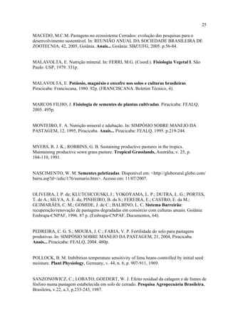 25

MACEDO, M.C.M. Pastagens no ecossistema Cerrados: evolução das pesquisas para o
desenvolvimento sustentável. In: REUNIÃO ANUAL DA SOCIEDADE BRASILEIRA DE
ZOOTECNIA, 42, 2005, Goiânia. Anais... Goiânia: SBZ/UFG, 2005. p.56-84.


MALAVOLTA, E. Nutrição mineral. In: FERRI, M.G. (Coord.). Fisiologia Vegetal I. São
Paulo: USP, 1979. 331p.


MALAVOLTA, E. Potássio, magnésio e enxofre nos solos e culturas brasileiras.
Piracicaba: Franciscana, 1980. 92p. (FRANCISCANA. Boletim Técnico, 4).


MARCOS FILHO, J. Fisiologia de sementes de plantas cultivadas. Piracicaba: FEALQ,
2005. 495p.


MONTEIRO, F. A. Nutrição mineral e adubação. In: SIMPÓSIO SOBRE MANEJO DA
PASTAGEM, 12, 1995, Piracicaba. Anais... Piracicaba: FEALQ, 1995. p.219-244.


MYERS, R. J. K.; ROBBINS, G. B. Sustaining productive pastures in the tropics.
Maintaining productive sown grass pasture. Tropical Grasslands, Austrália, v. 25, p.
104-110, 1991.


NASCIMENTO, W. M. Sementes peletizadas. Disponível em: <http://globorural.globo.com/
barra.asp?d=/edic/176/sumario.htm>. Acesso em: 11/07/2007.


OLIVEIRA, I. P. de; KLUTCHCOUSKI, J.; YOKOYAMA, L. P.; DUTRA, L. G.; PORTES,
T. de A.; SILVA, A. E. da; PINHEIRO, B. da S.; FEREIRA, E.; CASTRO, E. da M.;
GUIMARÃES, C. M.; GOMIDE, J. de C.; BALBINO, L. C. Sistema Barreirão:
recuperação/renovação de pastagens degradadas em consórcio com culturas anuais. Goiânia:
Embrapa-CNPAF, 1996. 87 p. (Embrapa-CNPAF. Documentos, 64).


PEDREIRA, C. G. S.; MOURA, J. C.; FARIA, V. P. Fertilidade do solo para pastagens
produtivas. In: SIMPÓSIO SOBRE MANEJO DA PASTAGEM, 21, 2004, Piracicaba.
Anais... Piracicaba: FEALQ, 2004. 480p.


POLLOCK, B. M. Imbibition temperature sensitivity of lima beans controlled by initial seed
moisture. Plant Physiology, Germany, v. 44, n. 6, p. 907-911, 1969.


SANZONOWICZ, C.; LOBATO; GOEDERT, W. J. Efeito residual da calagem e de fontes de
fósforo numa pastagem estabelecida em solo de cerrado. Pesquisa Agropecuária Brasileira,
Brasileira, v.22, a.3, p.233-243, 1987.
 