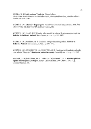 26

VILELA, H. Série Gramíneas Tropicais. Disponível em:
<http://www.agronomia.com.br/conteudo/central_links/especiais/artigos_cientificos.htm>.
Acesso em: 02/07/2007.


WERNER, J. C. Adubação de pastagens. Nova Odessa: Instituto de Zootecnia, 1986. 49p.
(INSTITUTO DE ZOOTECNIA. Boletim Técnico, 18).


WERNER, J. C.; HAAG, H. P. Estudos sobre a nutrição mineral de alguns capins tropicais.
Boletim da Indústria Animal, Nova Odessa, v.29, n.1, p. 191, 1972.


WERNER, J. C.; MATTOS, H. B. Estudo de nutrição de capim-gordura. Boletim da
Indústria Animal, Nova Odessa, v.29, n.1, p.175, 1972.


WERNER, J. C.; QUAGLIATO, J.L.; MARTINELLI, D. Ensaio de fertilização do colonião
com solo da “Noroeste”. Boletim da Indústria Animal, Nova Odessa, v. 24, p.159, 1967.


ZIMMER, A. H.; PIMENTEL, D. M.; VALLE, C. B.; SEIFFERT, N. F. Aspectos práticos
ligados à formação de pastagens. Campo Grande: EMBRAPA-CNPGC, 1983. 42p.
(Circular Técnica, 12).
 