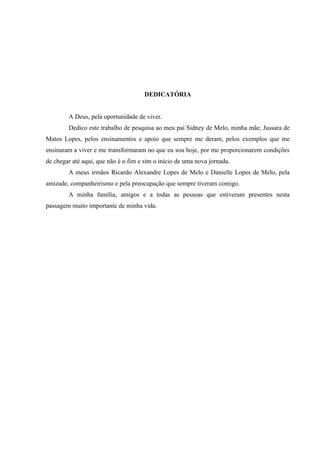 DEDICATÓRIA


        A Deus, pela oportunidade de viver.
        Dedico este trabalho de pesquisa ao meu pai Sidney de Melo, minha mãe, Jussara de
Matos Lopes, pelos ensinamentos e apoio que sempre me deram, pelos exemplos que me
ensinaram a viver e me transformaram no que eu sou hoje, por me proporcionarem condições
de chegar até aqui, que não é o fim e sim o início de uma nova jornada.
        A meus irmãos Ricardo Alexandre Lopes de Melo e Danielle Lopes de Melo, pela
amizade, companheirismo e pela preocupação que sempre tiveram comigo.
        A minha família, amigos e a todas as pessoas que estiveram presentes nesta
passagem muito importante de minha vida.
 
