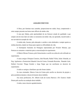 AGRADECIMENTOS


        A Deus, por iluminar meu caminho, proporcionar-me saúde, força, compreensão e
estar sempre presente nas horas mais difíceis de minha vida,
        A meu pai, Sidney, pela oportunidade de me fornecer estudo de qualidade e que
sempre está do meu lado em todos os momentos da minha vida, me apoiando, incentivando e
me servindo de exemplo de vida.
        A minha mãe, Jussara, pela educação e carinho a mim dedicados e sempre apoiar as
minhas decisões, dando me forças para superar as dificuldades da vida.
        A Germipasto Sementes de Pastagens representada por Nivalcir Moreno, que
forneceu as sementes e materiais para a concretização do experimento.
        A Márcio Moraes Fonseca, pelo fornecimento e auxílio na coleta do solo utilizado no
experimento.
        A meus amigos Ubirajara Carneiro, João Ricardo, Rafael Vilela, Jaime Almeida, ao
Eng. Agrônomo e Zootecnista Eduardo Lima do Carmo, Fernando Bozzolan, Duander Leão,
Heibert Cruvinel, Thiago Goulart e Jorge Najjar que me auxiliaram no decorrer do
experimento.
        A todos os amigos e familiares que não foram citados.
        Ao meu orientador, Marcos Lima do Carmo pelo auxílio no decorrer do projeto e
pela assistência durante o desenvolvimento deste trabalho.
        Aos meus professores, Dr. Alberto Leão de Lemos Barroso e Dr. Gustavo André
Simon pelo auxílio na condução deste trabalho.
        A todos, meus sinceros agradecimentos.
 