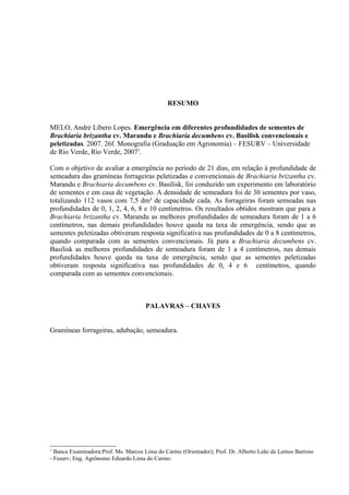 RESUMO


MELO, André Líbero Lopes. Emergência em diferentes profundidades de sementes de
Brachiaria brizantha cv. Marandu e Brachiaria decumbens cv. Basilisk convencionais e
peletizadas. 2007. 26f. Monografia (Graduação em Agronomia) – FESURV – Universidade
de Rio Verde, Rio Verde, 20071.

Com o objetivo de avaliar a emergência no período de 21 dias, em relação à profundidade de
semeadura das gramíneas forrageiras peletizadas e convencionais de Brachiaria brizantha cv.
Marandu e Brachiaria decumbens cv. Basilisk, foi conduzido um experimento em laboratório
de sementes e em casa de vegetação. A densidade de semeadura foi de 30 sementes por vaso,
totalizando 112 vasos com 7,5 dm³ de capacidade cada. As forrageiras foram semeadas nas
profundidades de 0, 1, 2, 4, 6, 8 e 10 centímetros. Os resultados obtidos mostram que para a
Brachiaria brizantha cv. Marandu as melhores profundidades de semeadura foram de 1 a 6
centímetros, nas demais profundidades houve queda na taxa de emergência, sendo que as
sementes peletizadas obtiveram resposta significativa nas profundidades de 0 a 8 centímetros,
quando comparada com as sementes convencionais. Já para a Brachiaria decumbens cv.
Basilisk as melhores profundidades de semeadura foram de 1 a 4 centímetros, nas demais
profundidades houve queda na taxa de emergência, sendo que as sementes peletizadas
obtiveram resposta significativa nas profundidades de 0, 4 e 6 centímetros, quando
comparada com as sementes convencionais.



                                     PALAVRAS – CHAVES


Gramíneas forrageiras, adubação, semeadura.




1
  Banca Examinadora:Prof. Ms. Marcos Lima do Carmo (Orientador); Prof. Dr. Alberto Leão de Lemos Barroso
- Fesurv; Eng. Agrônomo Eduardo Lima do Carmo.
 