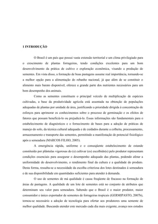 1 INTRODUÇÃO


        O Brasil é um país que possui vasta extensão territorial e um clima privilegiado para
o crescimento de plantas forrageiras, tendo condições excelentes para um bom
desenvolvimento da prática de cultivo e exploração econômica, visando a produção de
sementes. Em vista disso, a formação de boas pastagens assume real importância, tornando-se
a melhor opção para a alimentação do rebanho nacional, já que além de se constituir o
alimento mais barato disponível, oferece a grande parte dos nutrientes necessários para um
bom desempenho dos animais.
        Como as sementes constituem o principal veículo de multiplicação de espécies
cultivadas, a base da produtividade agrícola está assentada na obtenção de populações
adequadas de plantas por unidade de área, justificando a prioridade dirigida à concentração de
esforços para aprimorar os conhecimentos sobre o processo de germinação e os efeitos de
fatores que possam beneficiá-lo ou prejudicá-lo. Essas informações são fundamentais para o
estabelecimento de diagnósticos e o fornecimento de bases para a adoção de práticas de
manejo do solo, da técnica cultural adequada e de cuidados durante a colheita, processamento,
armazenamento e transporte das sementes, permitindo a manifestação de potencial fisiológico
após a semeadura (MARCOS FILHO, 2005).
        A emergência rápida, uniforme e o conseqüente estabelecimento de estande
constituído por plântulas vigorosas do (s) cultivar (es) escolhido(s) pelo produtor representam
condições essenciais para assegurar o desempenho adequado das plantas, podendo afetar a
uniformidade do desenvolvimento, o rendimento final da cultura e a qualidade do produto.
Desta forma, ressalta-se a necessidade da escolha criteriosa dos lotes destinados à semeadura
e de sua disponibilidade em quantidades suficientes para atender à demanda.
        O uso de sementes de má qualidade é causa freqüente de fracasso na formação de
áreas de pastagens. A qualidade de um lote de sementes está no conjunto de atributos que
determinam seu valor para semeadura. Sabendo que o Brasil é o maior produtor, maior
consumidor e único exportador de sementes de forrageiras tropicais (GERMIPASTO, 2007b),
tornou-se necessário a adoção de tecnologia para ofertar aos produtores uma semente de
melhor qualidade. Buscando atender este mercado cada dia mais exigente, avanço nos estudos
 