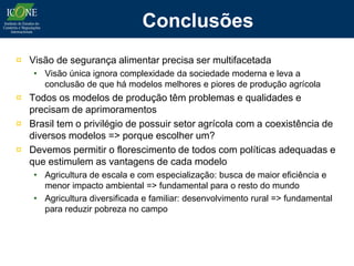 Conclusões
¤ Visão de segurança alimentar precisa ser multifacetada
    • Visão única ignora complexidade da sociedade moderna e leva a
      conclusão de que há modelos melhores e piores de produção agrícola
¤ Todos os modelos de produção têm problemas e qualidades e
  precisam de aprimoramentos
¤ Brasil tem o privilégio de possuir setor agrícola com a coexistência de
  diversos modelos => porque escolher um?
¤ Devemos permitir o florescimento de todos com políticas adequadas e
  que estimulem as vantagens de cada modelo
    • Agricultura de escala e com especialização: busca de maior eficiência e
      menor impacto ambiental => fundamental para o resto do mundo
    • Agricultura diversificada e familiar: desenvolvimento rural => fundamental
      para reduzir pobreza no campo
 