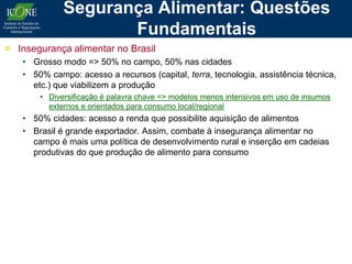 Segurança Alimentar: Questões
                    Fundamentais
¤ Insegurança alimentar no Brasil
   • Grosso modo => 50% no campo, 50% nas cidades
   • 50% campo: acesso a recursos (capital, terra, tecnologia, assistência técnica,
     etc.) que viabilizem a produção
       • Diversificação é palavra chave => modelos menos intensivos em uso de insumos
         externos e orientados para consumo local/regional
   • 50% cidades: acesso a renda que possibilite aquisição de alimentos
   • Brasil é grande exportador. Assim, combate à insegurança alimentar no
     campo é mais uma política de desenvolvimento rural e inserção em cadeias
     produtivas do que produção de alimento para consumo
 