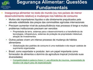 Segurança Alimentar: Questões
                    Fundamentais
¤ Insegurança alimentar no resto do mundo (ou nos países de menor
  desenvolvimento relativo) e mudanças nos hábitos de consumo
   • Muitos são importadores líquidos e são diretamente prejudicados pela
     elevada volatilidade dos preços das commodities agrícolas internacionais
   • Precisam aumentar nível de autossuficiência mas processo é longo e muitos
     problemas institucionais precisam ser vencidos
       • Propriedade da terra, sistemas para o desenvolvimento e a transferência de
         tecnologias, infraestrutura, sistemas de proteção da propriedade intelectual,
         atração de investimentos
   • Outros países vivem um intenso processo de mudança de hábitos
     alimentares
       • Globalização dos padrões de consumo é uma realidade e ela requer cadeias de
         suprimento organizadas
   • Brasil, como exportador e produtor, tem um papel importante como
     fornecedor de alimentos e domínio da agricultura tropical (incluindo suas
     diversidades)
       • Competitividade é palavra chave => uso eficiente de insumos, necessidade de
         escala e de algum grau de especialização
 
