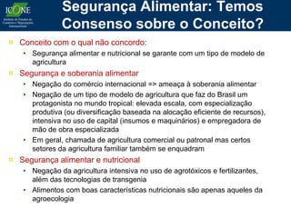 Segurança Alimentar: Temos
              Consenso sobre o Conceito?
¤ Conceito com o qual não concordo:
   • Segurança alimentar e nutricional se garante com um tipo de modelo de
     agricultura
¤ Segurança e soberania alimentar
   • Negação do comércio internacional => ameaça à soberania alimentar
   • Negação de um tipo de modelo de agricultura que faz do Brasil um
     protagonista no mundo tropical: elevada escala, com especialização
     produtiva (ou diversificação baseada na alocação eficiente de recursos),
     intensiva no uso de capital (insumos e maquinários) e empregadora de
     mão de obra especializada
   • Em geral, chamada de agricultura comercial ou patronal mas certos
     setores da agricultura familiar também se enquadram
¤ Segurança alimentar e nutricional
   • Negação da agricultura intensiva no uso de agrotóxicos e fertilizantes,
     além das tecnologias de transgenia
   • Alimentos com boas características nutricionais são apenas aqueles da
     agroecologia
 