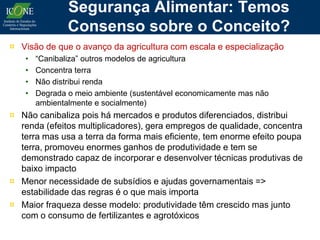 Segurança Alimentar: Temos
               Consenso sobre o Conceito?
¤ Visão de que o avanço da agricultura com escala e especialização
   •   “Canibaliza” outros modelos de agricultura
   •   Concentra terra
   •   Não distribui renda
   •   Degrada o meio ambiente (sustentável economicamente mas não
       ambientalmente e socialmente)
¤ Não canibaliza pois há mercados e produtos diferenciados, distribui
  renda (efeitos multiplicadores), gera empregos de qualidade, concentra
  terra mas usa a terra da forma mais eficiente, tem enorme efeito poupa
  terra, promoveu enormes ganhos de produtividade e tem se
  demonstrado capaz de incorporar e desenvolver técnicas produtivas de
  baixo impacto
¤ Menor necessidade de subsídios e ajudas governamentais =>
  estabilidade das regras é o que mais importa
¤ Maior fraqueza desse modelo: produtividade têm crescido mas junto
  com o consumo de fertilizantes e agrotóxicos
 