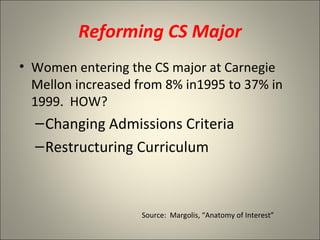 Reforming CS Major Women entering the CS major at Carnegie Mellon increased from 8% in1995 to 37% in 1999.  HOW? Changing Admissions Criteria Restructuring Curriculum Source:  Margolis, “Anatomy of Interest” 