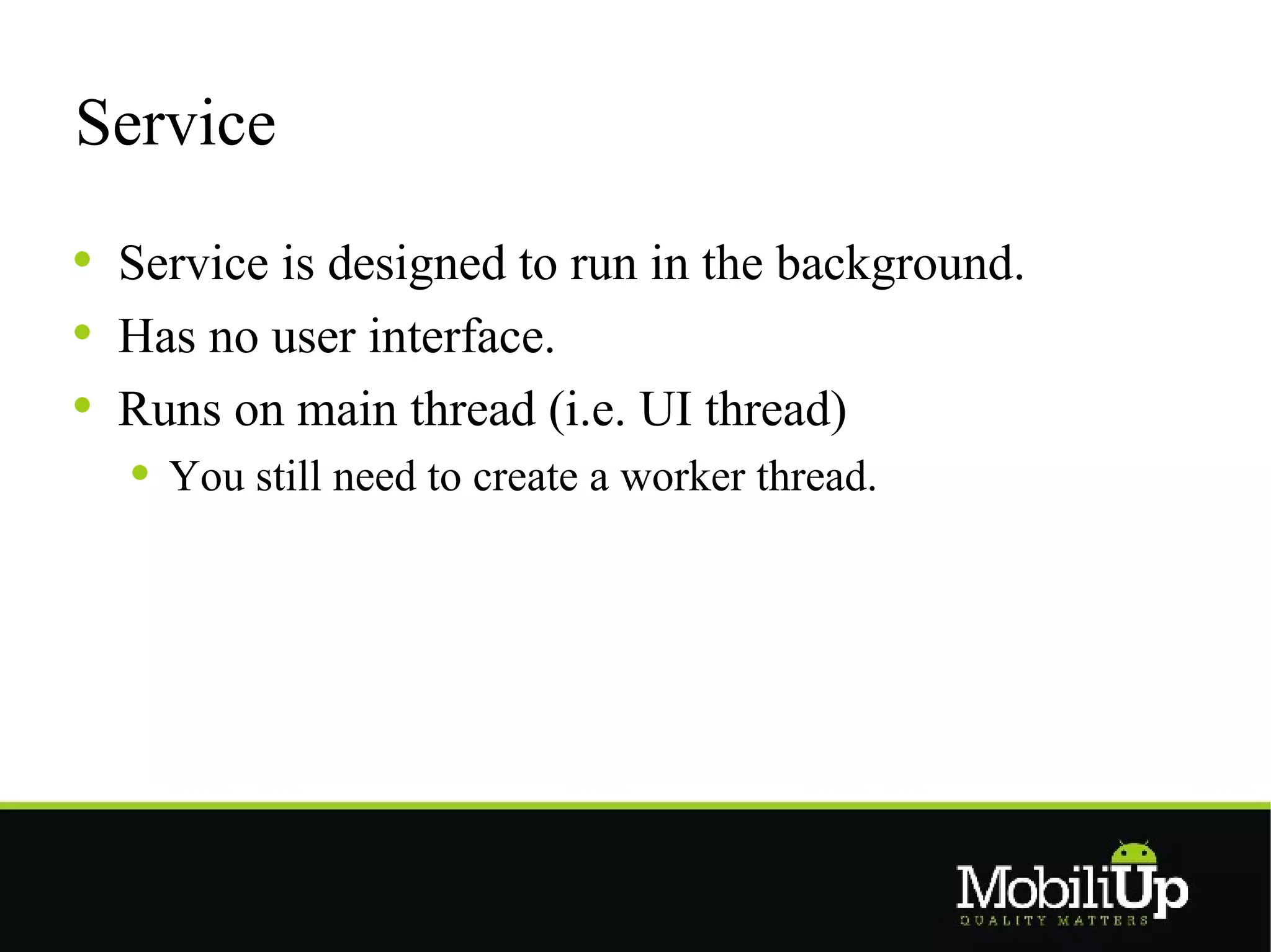 Service

 Service is designed to run in the background.
 Has no user interface.
 Runs on main thread (i.e. UI thread)
   You still need to create a worker thread.
 