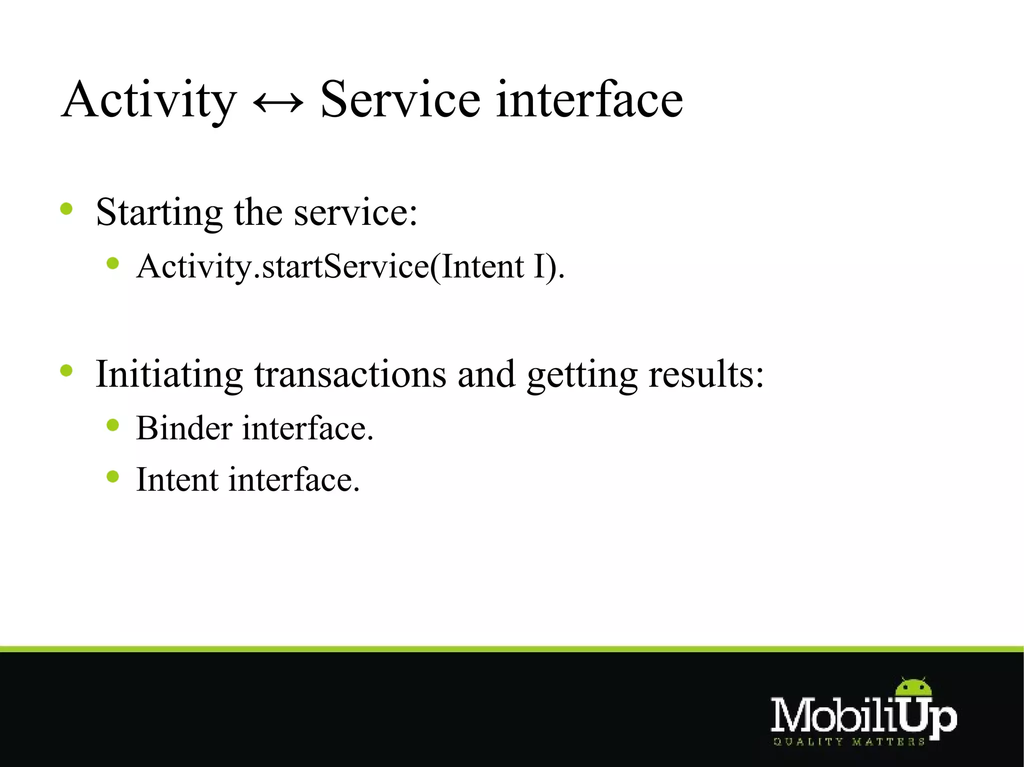 Activity ↔ Service interface

 Starting the service:
   Activity.startService(Intent I).


 Initiating transactions and getting results:
   Binder interface.
   Intent interface.
 