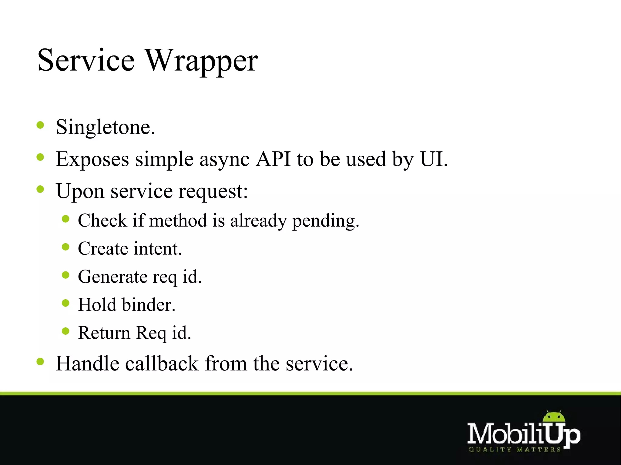 Service Wrapper
 Singletone.
 Exposes simple async API to be used by UI.
 Upon service request:
   Check if method is already pending.
   Create intent.
   Generate req id.
   Hold binder.
   Return Req id.
 Handle callback from the service.
 