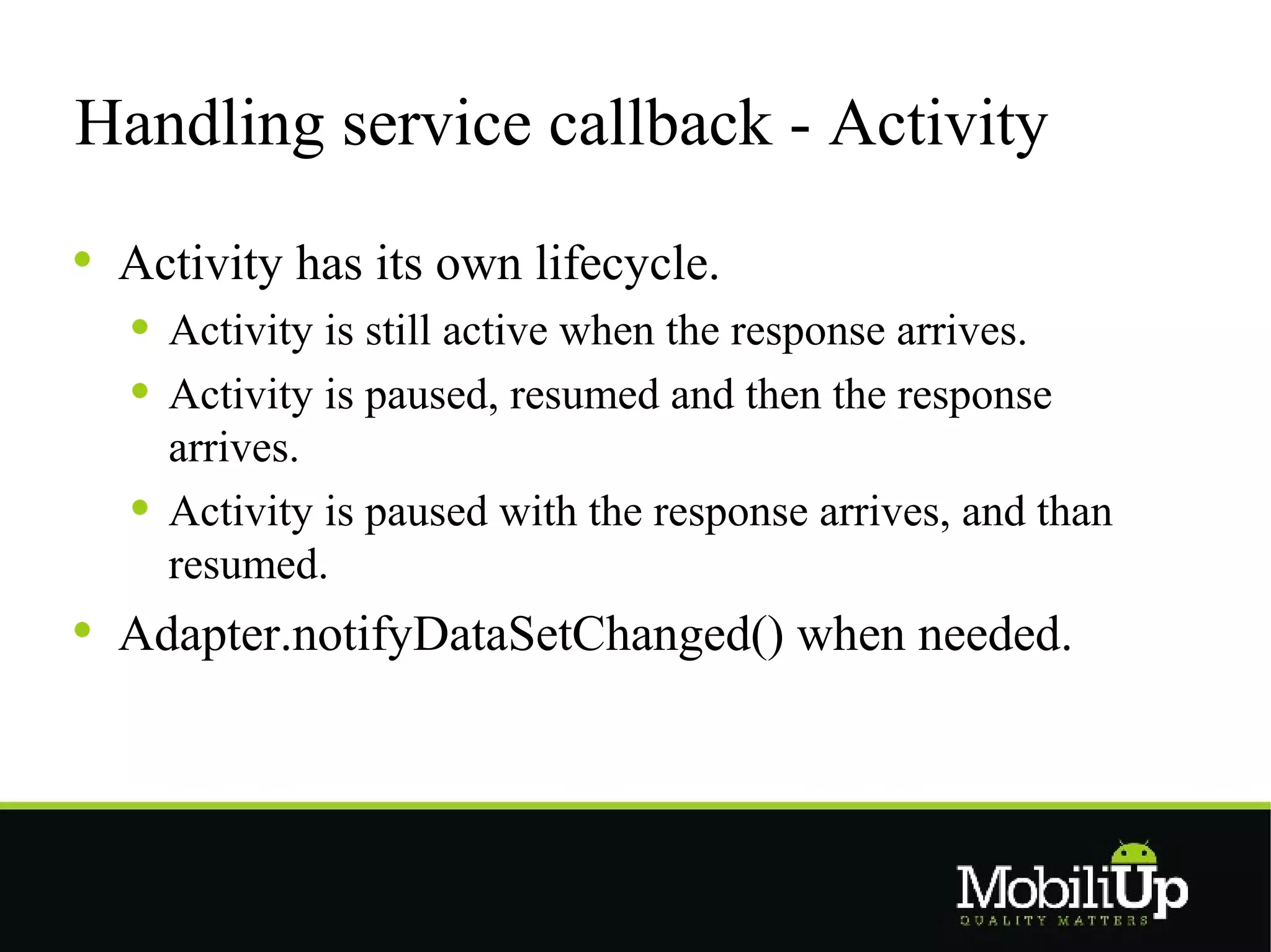 Handling service callback - Activity

 Activity has its own lifecycle.
   Activity is still active when the response arrives.
   Activity is paused, resumed and then the response
   arrives.
   Activity is paused with the response arrives, and than
   resumed.
 Adapter.notifyDataSetChanged() when needed.
 