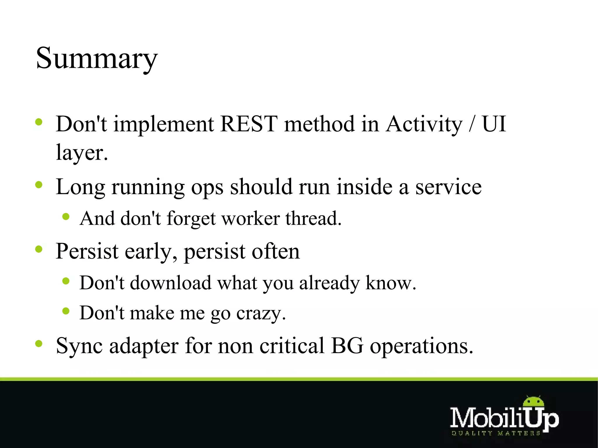 Summary

 Don't implement REST method in Activity / UI
 layer.
 Long running ops should run inside a service
   And don't forget worker thread.
 Persist early, persist often
   Don't download what you already know.
   Don't make me go crazy.
 Sync adapter for non critical BG operations.
 