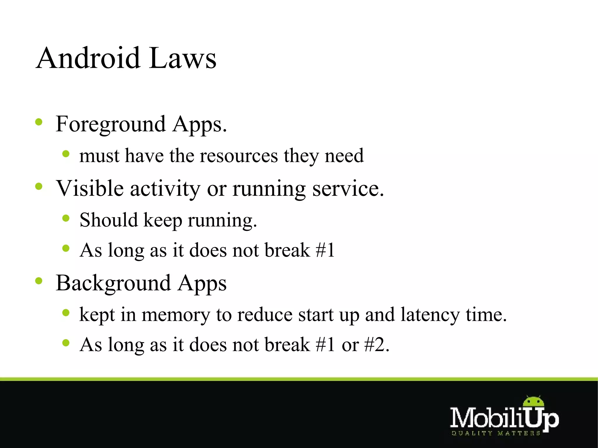 Android Laws

 Foreground Apps.
   must have the resources they need
 Visible activity or running service.
   Should keep running.
   As long as it does not break #1
 Background Apps
   kept in memory to reduce start up and latency time.
   As long as it does not break #1 or #2.
 