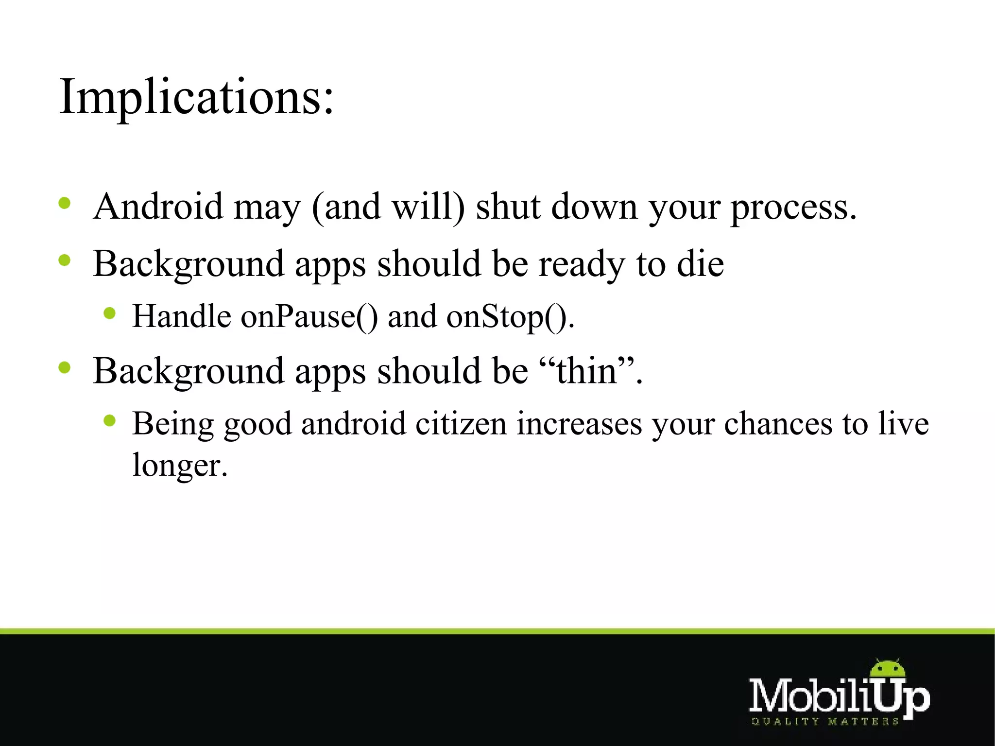 Implications:

 Android may (and will) shut down your process.
 Background apps should be ready to die
   Handle onPause() and onStop().
 Background apps should be “thin”.
   Being good android citizen increases your chances to live
   longer.
 