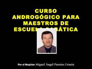 CURSO
ANDROGÓGICO PARA
  MAESTROS DE
ESCUELA SABÁTICA




 Por el Magíster Miguel Ángel Puentes Urueta
                         
 