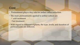 Cont…
• Pretreatment plays a key role for anther callus induction.
• The main pretreatments applied to anther culture are
 cold treatment
hot treatment
• With regard to different explants, the type, levels, and duration of
pretreatments are different.
13
 