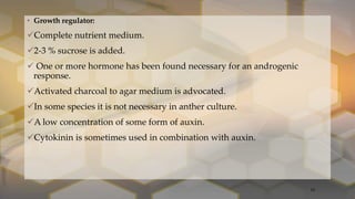 • Growth regulator:
Complete nutrient medium.
2-3 % sucrose is added.
 One or more hormone has been found necessary for an androgenic
response.
Activated charcoal to agar medium is advocated.
In some species it is not necessary in anther culture.
A low concentration of some form of auxin.
Cytokinin is sometimes used in combination with auxin.
18
 