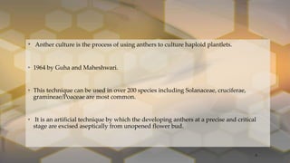• Anther culture is the process of using anthers to culture haploid plantlets.
• 1964 by Guha and Maheshwari.
• This technique can be used in over 200 species including Solanaceae, cruciferae,
gramineae/Poaceae are most common.
• It is an artificial technique by which the developing anthers at a precise and critical
stage are excised aseptically from unopened flower bud.
9
 