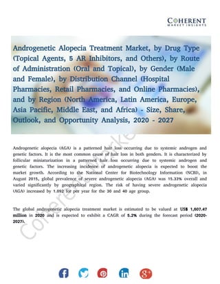 Androgenetic Alopecia Treatment Market, by Drug Type
(Topical Agents, 5 AR Inhibitors, and Others), by Route
of Administration (Oral and Topical), by Gender (Male
and Female), by Distribution Channel (Hospital
Pharmacies, Retail Pharmacies, and Online Pharmacies),
and by Region (North America, Latin America, Europe,
Asia Pacific, Middle East, and Africa) - Size, Share,
Outlook, and Opportunity Analysis, 2020 - 2027
Androgenetic alopecia (AGA) is a patterned hair loss occurring due to systemic androgen and
genetic factors. It is the most common cause of hair loss in both genders. It is characterized by
follicular miniaturization in a patterned hair loss occurring due to systemic androgen and
genetic factors. The increasing incidence of androgenetic alopecia is expected to boost the
market growth. According to the National Center for Biotechnology Information (NCBI), in
August 2015, global prevalence of severe androgenetic alopecia (AGA) was 15.33% overall and
varied significantly by geographical region. The risk of having severe androgenetic alopecia
(AGA) increased by 1.092 for per year for the 30 and 40 age group.
The global androgenetic alopecia treatment market is estimated to be valued at US$ 1,607.47
million in 2020 and is expected to exhibit a CAGR of 5.2% during the forecast period (2020-
2027).
 