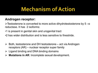 Androgen receptor:
Testosterone is converted to more active dihydrotestosterone by 5 –α
reductase. It has 2 isoforms:
•1 is present in genital skin and urogenital tract
•2 has wider distribution and is less sensitive to finestride.
 Both, testosterone and DH testosterone – act via Androgen
receptors (AR) – nuclear receptor super family
 Ligand binding and DNA binding domains
 Mutations in AR: Incomplete sexual development.
 