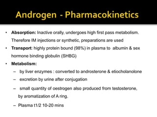 • Absorption: Inactive orally, undergoes high first pass metabolism.
Therefore IM injections or synthetic, preparations are used
• Transport: highly protein bound (98%) in plasma to albumin & sex
hormone binding globulin (SHBG)
• Metabolism:
– by liver enzymes : converted to androsterone & etiocholanolone
– excretion by urine after conjugation
– small quantity of oestrogen also produced from testosterone,
by aromatization of A ring.
– Plasma t1/2 10-20 mins
 