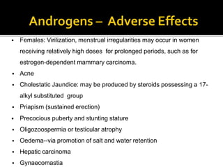  Females: Virilization, menstrual irregularities may occur in women
receiving relatively high doses for prolonged periods, such as for
estrogen-dependent mammary carcinoma.
 Acne
 Cholestatic Jaundice: may be produced by steroids possessing a 17-
alkyl substituted group
 Priapism (sustained erection)
 Precocious puberty and stunting stature
 Oligozoospermia or testicular atrophy
 Oedema--via promotion of salt and water retention
 Hepatic carcinoma
 Gynaecomastia
 