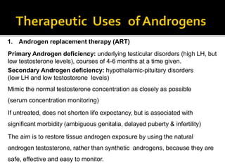 1. Androgen replacement therapy (ART)
Primary Androgen deficiency: underlying testicular disorders (high LH, but
low testosterone levels), courses of 4-6 months at a time given.
Secondary Androgen deficiency: hypothalamic-pituitary disorders
(low LH and low testosterone levels)
Mimic the normal testosterone concentration as closely as possible
(serum concentration monitoring)
If untreated, does not shorten life expectancy, but is associated with
significant morbidity (ambiguous genitalia, delayed puberty & infertility)
The aim is to restore tissue androgen exposure by using the natural
androgen testosterone, rather than synthetic androgens, because they are
safe, effective and easy to monitor.
 