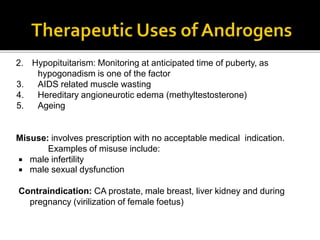 2. Hypopituitarism: Monitoring at anticipated time of puberty, as
hypogonadism is one of the factor
3. AIDS related muscle wasting
4. Hereditary angioneurotic edema (methyltestosterone)
5. Ageing
Misuse: involves prescription with no acceptable medical indication.
Examples of misuse include:
 male infertility
 male sexual dysfunction
Contraindication: CA prostate, male breast, liver kidney and during
pregnancy (virilization of female foetus)
 
