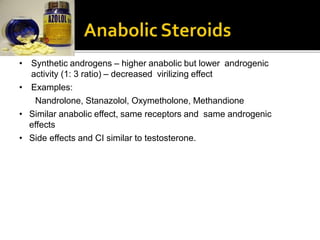 • Synthetic androgens – higher anabolic but lower androgenic
activity (1: 3 ratio) – decreased virilizing effect
• Examples:
Nandrolone, Stanazolol, Oxymetholone, Methandione
• Similar anabolic effect, same receptors and same androgenic
effects
• Side effects and CI similar to testosterone.
 