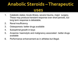 1. Catabolic states: Acute illness, severe trauma, major surgery.
These may produce transient response over short periods, but
long term response is debatable.
2. Renal insufficiency
3. Osteoporosis: better drugs available
4. Suboptimal growth in boys
5. Anaemia: haemolytic and malignancy associated : better drugs
available
6. Performance enhancement as in athletes but illegal.
 