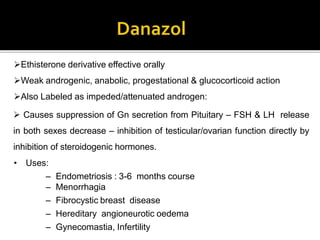 Ethisterone derivative effective orally
Weak androgenic, anabolic, progestational & glucocorticoid action
Also Labeled as impeded/attenuated androgen:
 Causes suppression of Gn secretion from Pituitary – FSH & LH release
in both sexes decrease – inhibition of testicular/ovarian function directly by
inhibition of steroidogenic hormones.
• Uses:
– Endometriosis : 3-6 months course
– Menorrhagia
– Fibrocystic breast disease
– Hereditary angioneurotic oedema
– Gynecomastia, Infertility
 