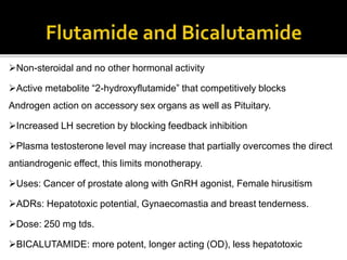Non-steroidal and no other hormonal activity
Active metabolite “2-hydroxyflutamide” that competitively blocks
Androgen action on accessory sex organs as well as Pituitary.
Increased LH secretion by blocking feedback inhibition
Plasma testosterone level may increase that partially overcomes the direct
antiandrogenic effect, this limits monotherapy.
Uses: Cancer of prostate along with GnRH agonist, Female hirusitism
ADRs: Hepatotoxic potential, Gynaecomastia and breast tenderness.
Dose: 250 mg tds.
BICALUTAMIDE: more potent, longer acting (OD), less hepatotoxic
 