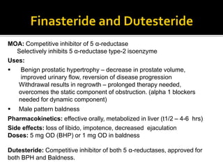 MOA: Competitive inhibitor of 5 α-reductase
Selectively inhibits 5 α-reductase type-2 isoenzyme
Uses:
 Benign prostatic hypertrophy – decrease in prostate volume,
improved urinary flow, reversion of disease progression
Withdrawal results in regrowth – prolonged therapy needed,
overcomes the static component of obstruction. (alpha 1 blockers
needed for dynamic component)
 Male pattern baldness
Pharmacokinetics: effective orally, metabolized in liver (t1/2 – 4-6 hrs)
Side effects: loss of libido, impotence, decreased ejaculation
Doses: 5 mg OD (BHP) or 1 mg OD in baldness
Dutesteride: Competitive inhibitor of both 5 α-reductases, approved for
both BPH and Baldness.
 
