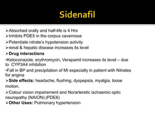 Absorbed orally and half-life is 4 Hrs
Inhibits PDE5 in the corpus cavernosa
Potentiate nitrate’s hypotension activity
renal & hepatic disease increases its level
Drug interactions
•Ketoconazole, erythromycin, Verapamil increases its level – due
to CYP3A4 inhibition
•Fall in BP and precipitation of MI especially in patient with Nitrates
for angina
Side effects: headache, flushing, dyspepsia, myalgia, loose
motion.
Colour vision impairement and Norarteretic ischaemic optic
neuropathy (NAION) (PDE6)
Other Uses: Pulmonary hypertension
 